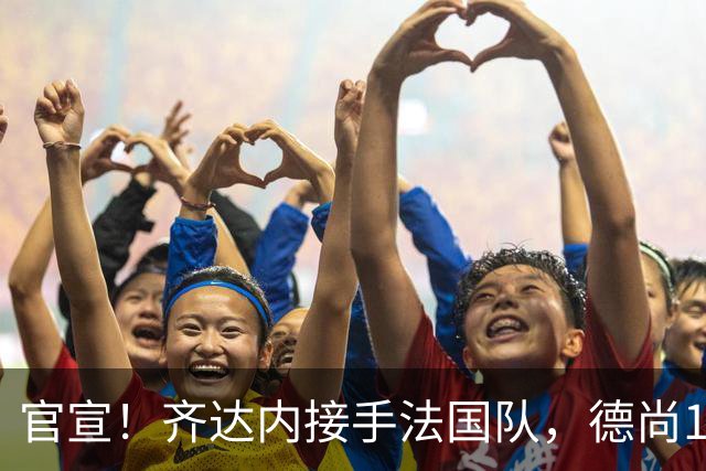 官宣！齐达内接手法国队，德尚14年执教终章